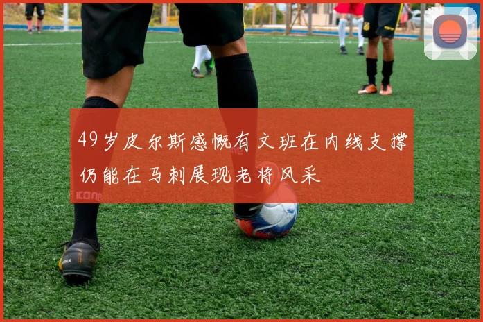49岁皮尔斯感慨有文班在内线支撑仍能在马刺展现老将风采
