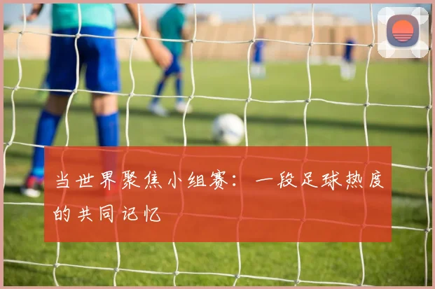 当世界聚焦小组赛：一段足球热度的共同记忆