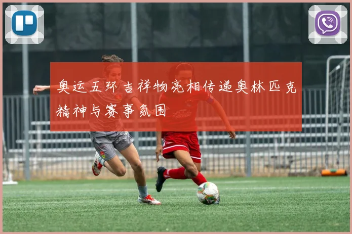奥运五环吉祥物亮相传递奥林匹克精神与赛事氛围
