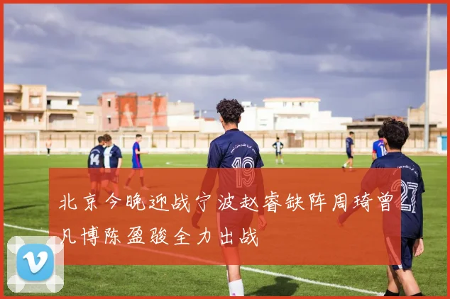 北京今晚迎战宁波赵睿缺阵周琦曾凡博陈盈骏全力出战